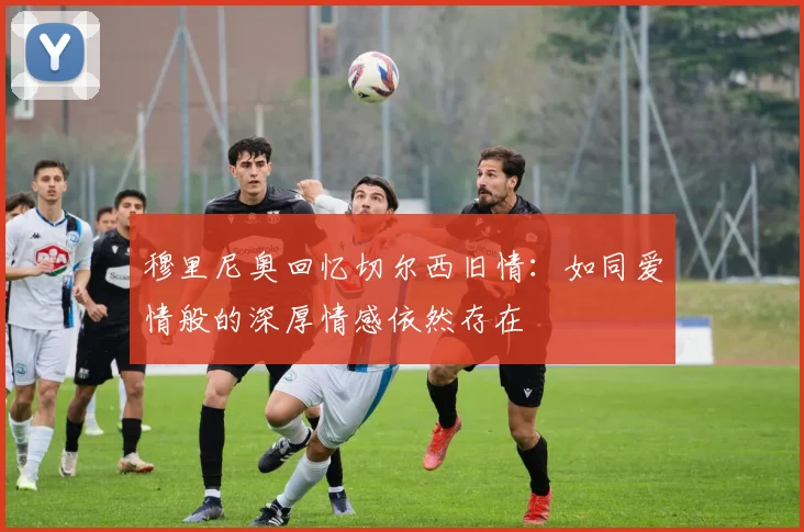 穆里尼奥回忆切尔西旧情：如同爱情般的深厚情感依然存在