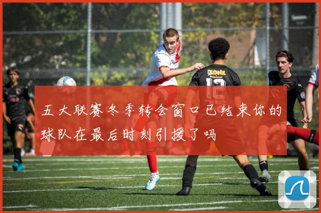 五大联赛冬季转会窗口已结束你的球队在最后时刻引援了吗