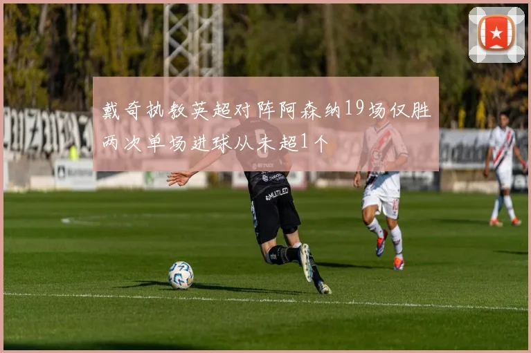 戴奇执教英超对阵阿森纳19场仅胜两次单场进球从未超1个