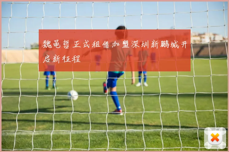 魏黾哲正式租借加盟深圳新鹏城开启新征程