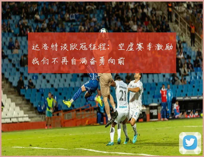 达洛特谈欧冠征程：空虚赛季激励我们不再自满奋勇向前