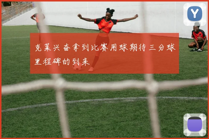 克莱兴奋拿到比赛用球期待三分球里程碑的到来