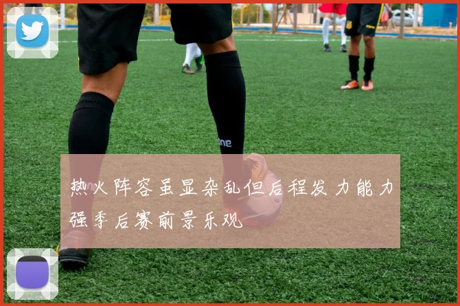 热火阵容虽显杂乱但后程发力能力强季后赛前景乐观