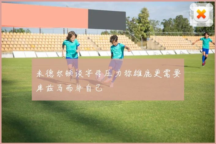 米德尔顿谈字母压力称雄鹿更需要库兹马而非自己