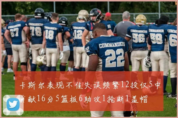 卡斯尔表现不佳失误频繁12投仅5中贡献16分5篮板6助攻1抢断1盖帽