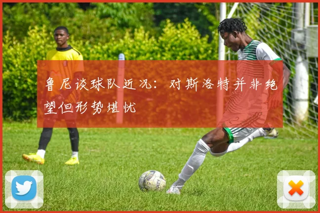 鲁尼谈球队近况：对斯洛特并非绝望但形势堪忧
