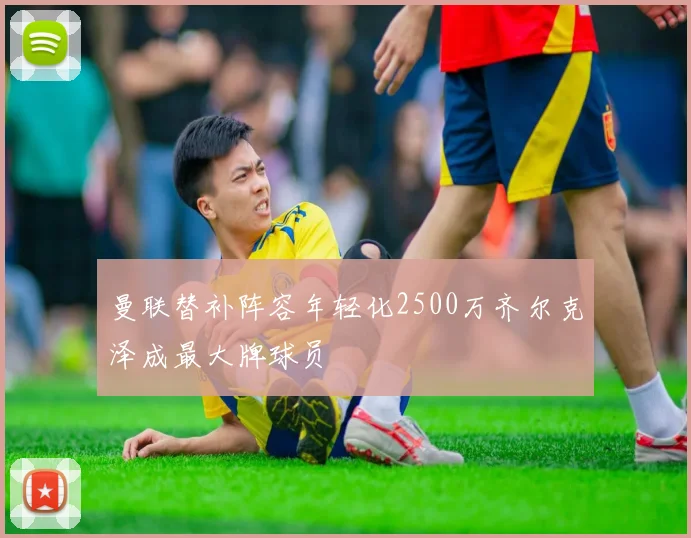 曼联替补阵容年轻化2500万齐尔克泽成最大牌球员