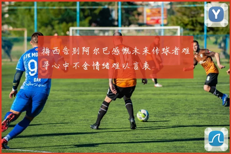 梅西告别阿尔巴感慨未来传球者难寻心中不舍情绪难以言表