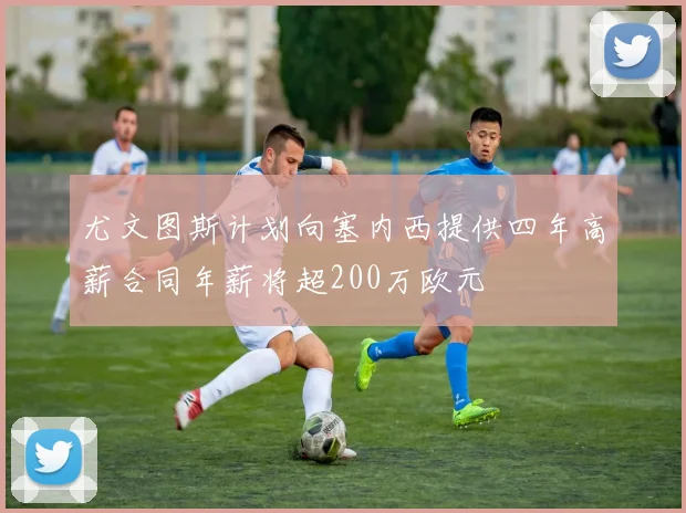 尤文图斯计划向塞内西提供四年高薪合同年薪将超200万欧元