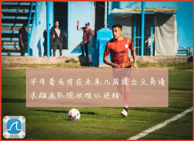 字母哥或将在未来几周提出交易请求雄鹿队现状难以逆转