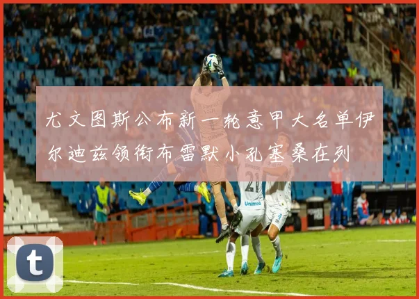 尤文图斯公布新一轮意甲大名单伊尔迪兹领衔布雷默小孔塞桑在列