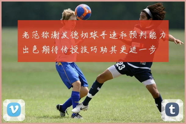 老范称谢泼德切球手速和预判能力出色期待传授技巧助其更进一步