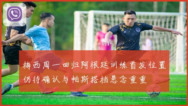 梅西周一回归阿根廷训练首发位置仍待确认与帕斯搭档悬念重重