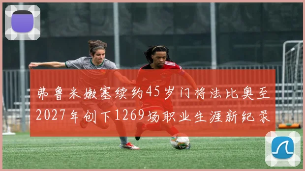 弗鲁米嫩塞续约45岁门将法比奥至2027年创下1269场职业生涯新纪录