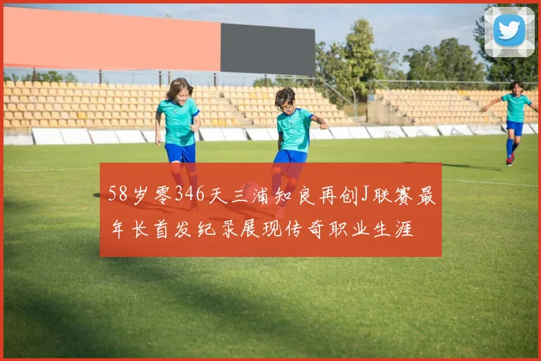 58岁零346天三浦知良再创J联赛最年长首发纪录展现传奇职业生涯