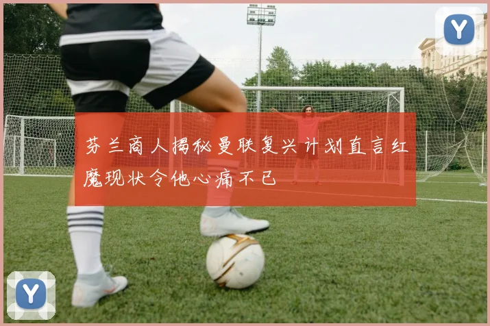 芬兰商人揭秘曼联复兴计划直言红魔现状令他心痛不已