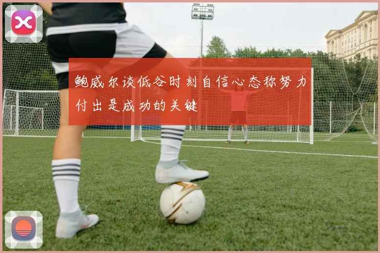 鲍威尔谈低谷时刻自信心态称努力付出是成功的关键