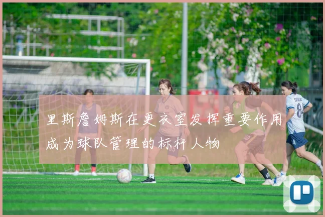 里斯詹姆斯在更衣室发挥重要作用成为球队管理的标杆人物