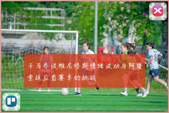 卡马乔谈维尼修斯情绪波动与阿隆索适应首赛季的挑战