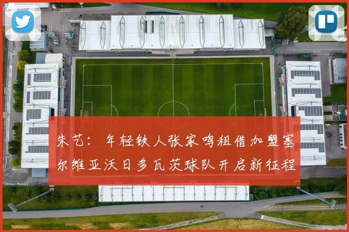 朱艺：年轻铁人张家鸣租借加盟塞尔维亚沃日多瓦茨球队开启新征程