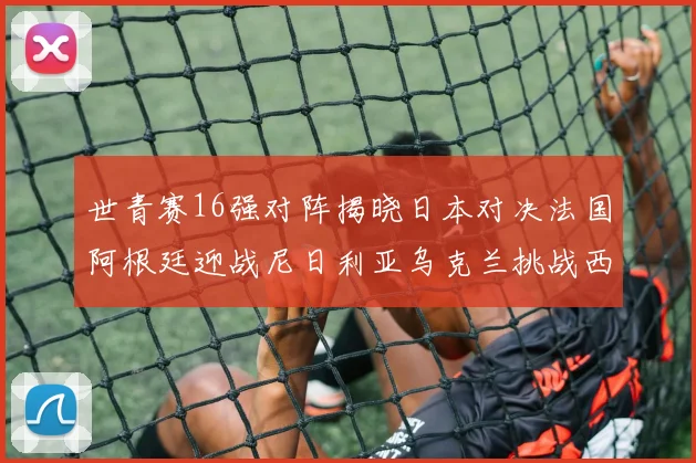 世青赛16强对阵揭晓日本对决法国阿根廷迎战尼日利亚乌克兰挑战西班牙