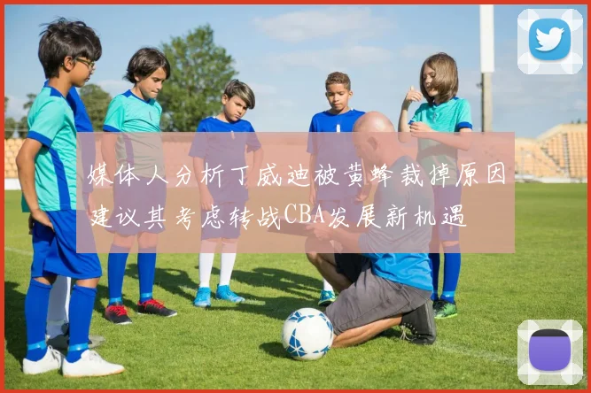 媒体人分析丁威迪被黄蜂裁掉原因建议其考虑转战CBA发展新机遇