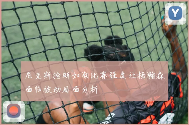 尼克斯抢断如潮比赛强度让杨瀚森面临被动局面分析