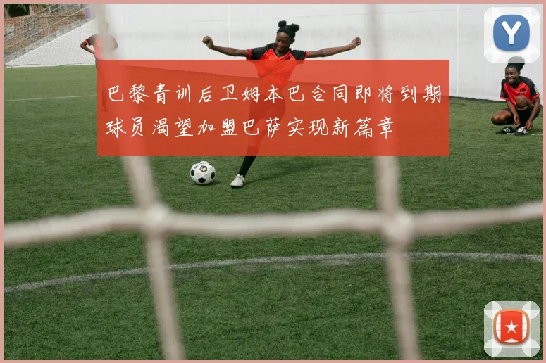 巴黎青训后卫姆本巴合同即将到期球员渴望加盟巴萨实现新篇章