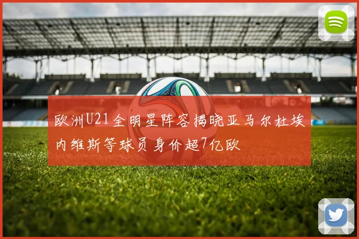 欧洲U21全明星阵容揭晓亚马尔杜埃内维斯等球员身价超7亿欧