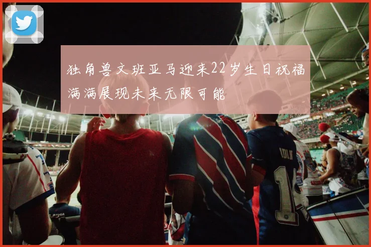 独角兽文班亚马迎来22岁生日祝福满满展现未来无限可能