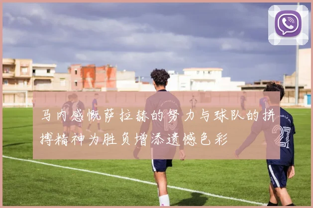 马内感慨萨拉赫的努力与球队的拼搏精神为胜负增添遗憾色彩