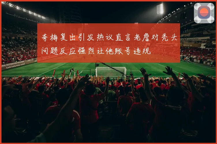 夸梅复出引发热议直言老詹对秃头问题反应强烈让他账号违规