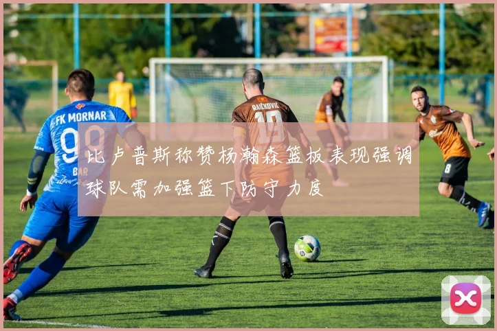 比卢普斯称赞杨瀚森篮板表现强调球队需加强篮下防守力度