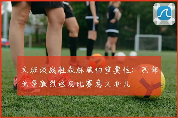 文班谈战胜森林狼的重要性：西部竞争激烈这场比赛意义非凡