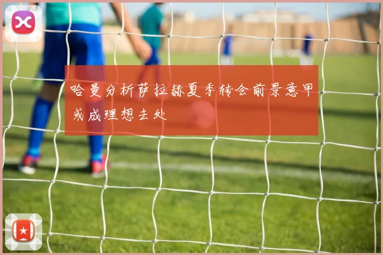 哈曼分析萨拉赫夏季转会前景意甲或成理想去处